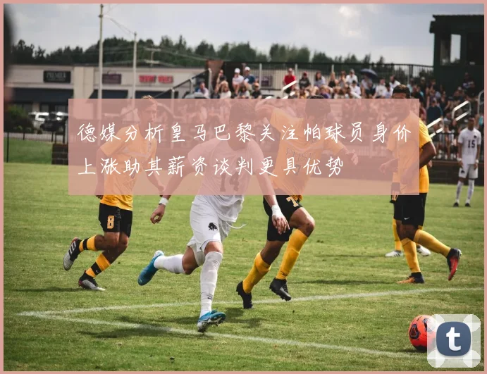 德媒分析皇马巴黎关注帕球员身价上涨助其薪资谈判更具优势