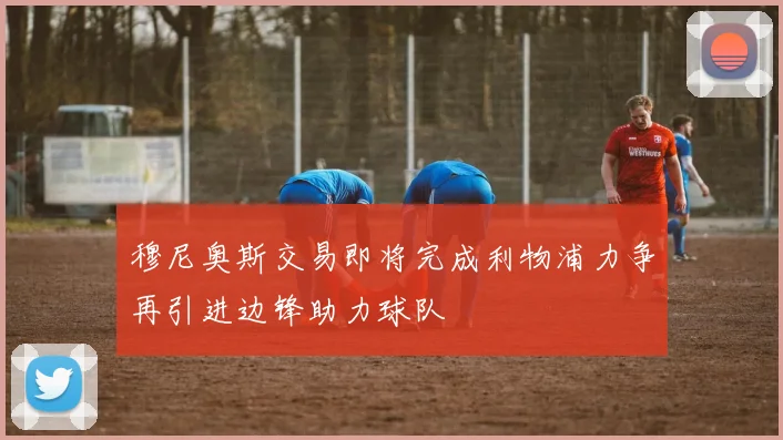 穆尼奥斯交易即将完成利物浦力争再引进边锋助力球队