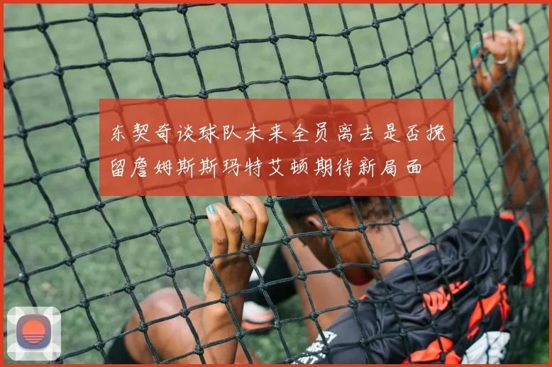 东契奇谈球队未来全员离去是否挽留詹姆斯斯玛特艾顿期待新局面