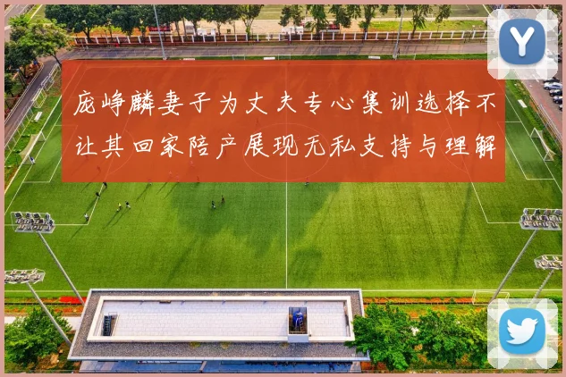 庞峥麟妻子为丈夫专心集训选择不让其回家陪产展现无私支持与理解