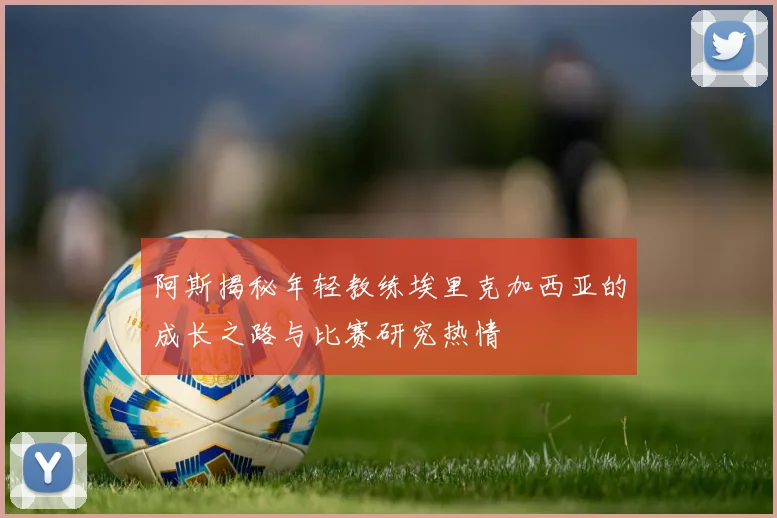 阿斯揭秘年轻教练埃里克加西亚的成长之路与比赛研究热情