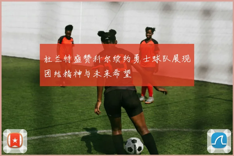 杜兰特盛赞科尔续约勇士球队展现团结精神与未来希望