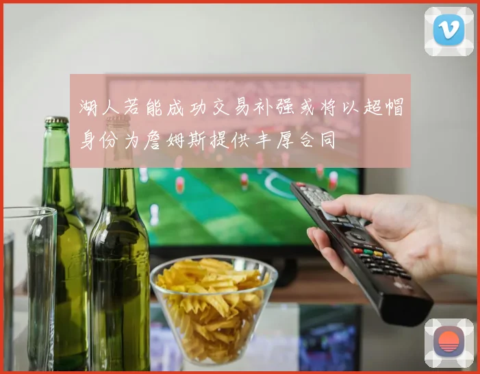 湖人若能成功交易补强或将以超帽身份为詹姆斯提供丰厚合同