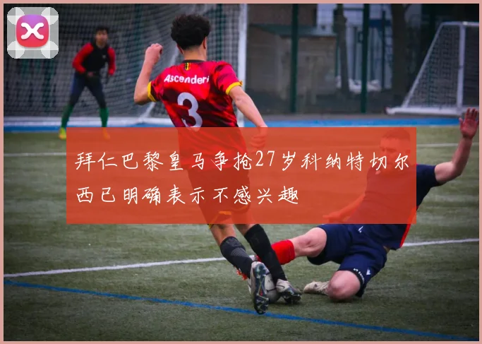 拜仁巴黎皇马争抢27岁科纳特切尔西已明确表示不感兴趣