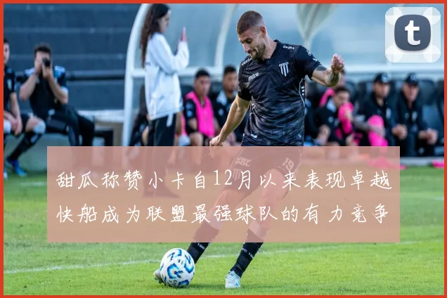甜瓜称赞小卡自12月以来表现卓越快船成为联盟最强球队的有力竞争者