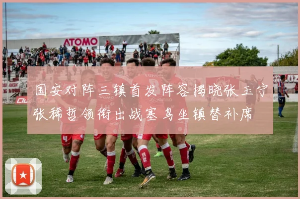 国安对阵三镇首发阵容揭晓张玉宁张稀哲领衔出战塞鸟坐镇替补席