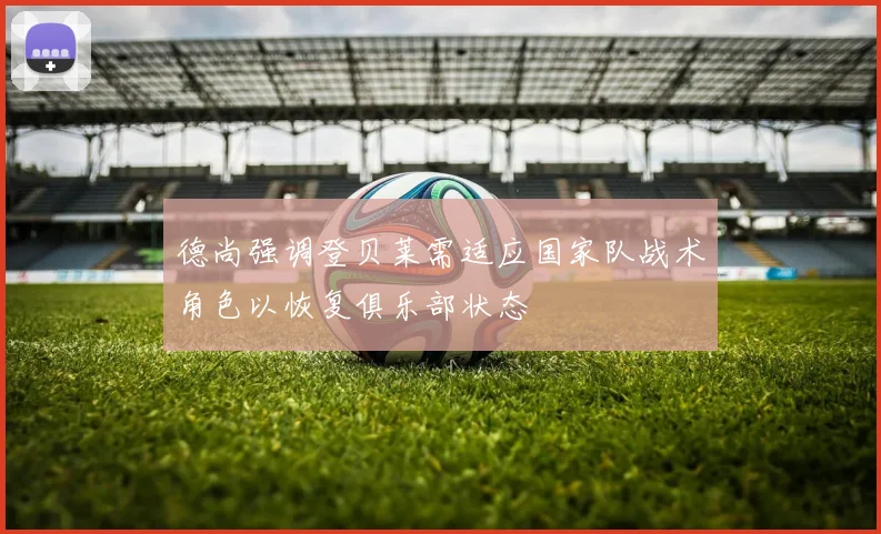 德尚强调登贝莱需适应国家队战术角色以恢复俱乐部状态