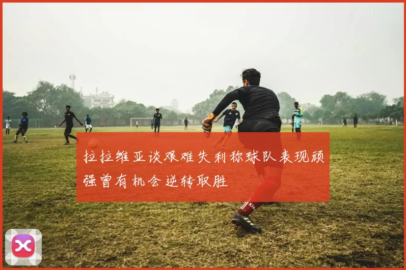 拉拉维亚谈艰难失利称球队表现顽强曾有机会逆转取胜