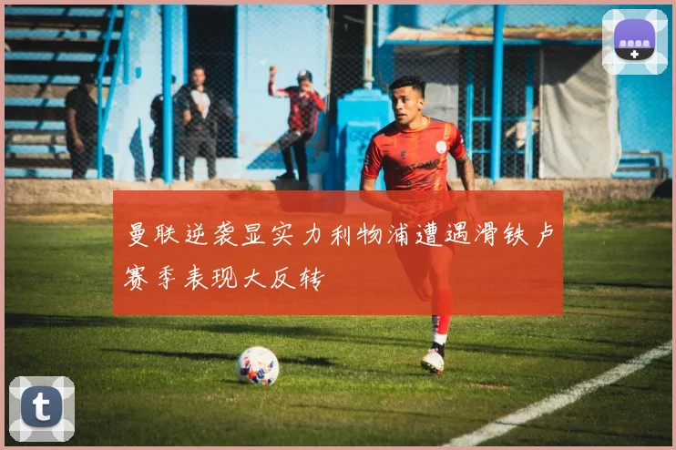 曼联逆袭显实力利物浦遭遇滑铁卢赛季表现大反转