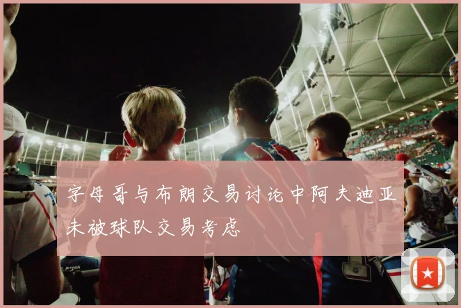 字母哥与布朗交易讨论中阿夫迪亚未被球队交易考虑