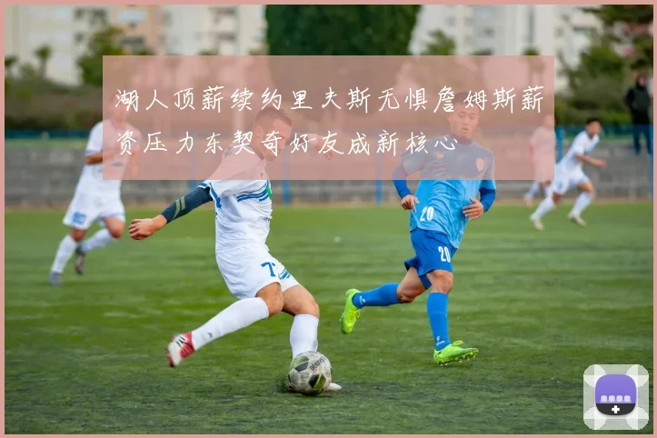 湖人顶薪续约里夫斯无惧詹姆斯薪资压力东契奇好友成新核心