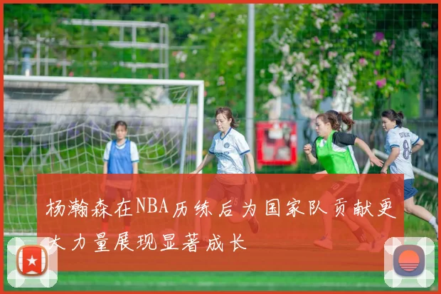 杨瀚森在NBA历练后为国家队贡献更大力量展现显著成长