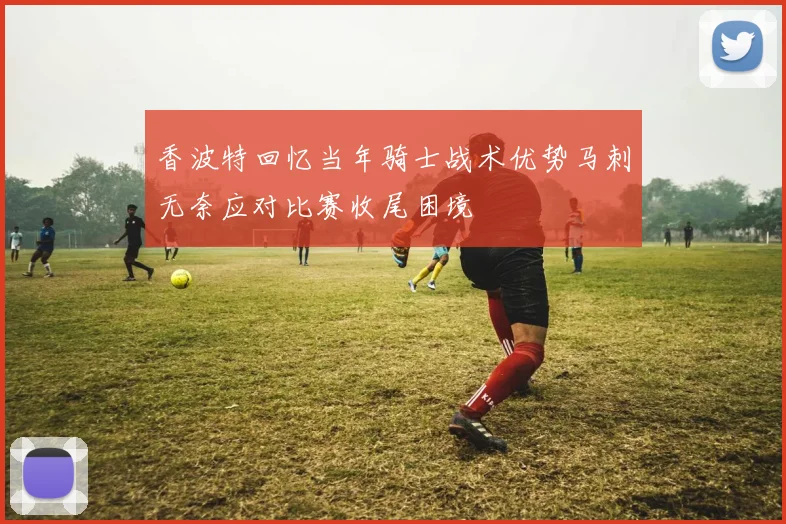 香波特回忆当年骑士战术优势马刺无奈应对比赛收尾困境