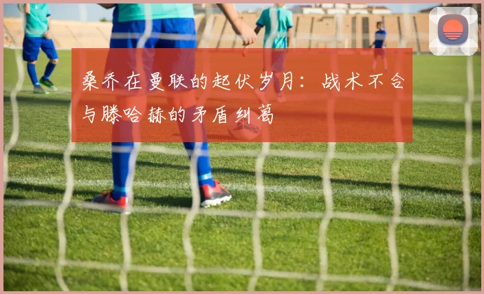桑乔在曼联的起伏岁月：战术不合与滕哈赫的矛盾纠葛
