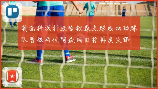 奥孔科沃扑救哈钦森点球成功助球队晋级两位阿森纳旧将再度交锋