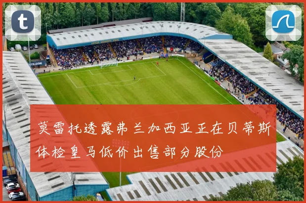 莫雷托透露弗兰加西亚正在贝蒂斯体检皇马低价出售部分股份
