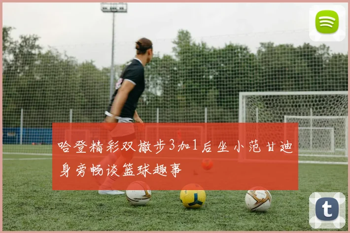 哈登精彩双撤步3加1后坐小范甘迪身旁畅谈篮球趣事