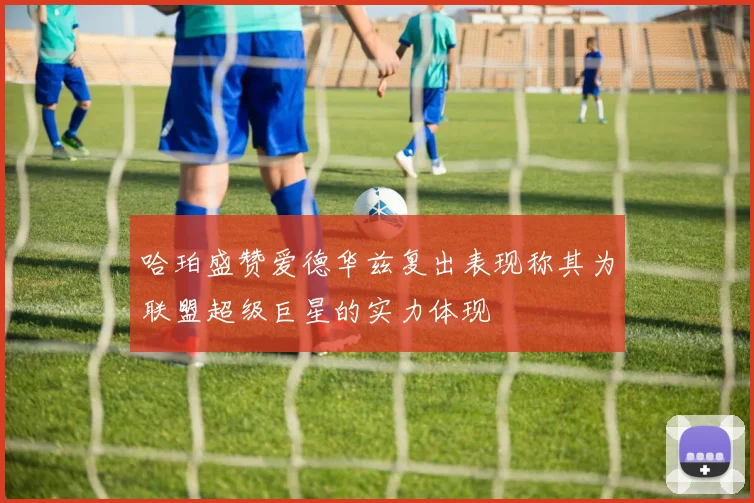 哈珀盛赞爱德华兹复出表现称其为联盟超级巨星的实力体现