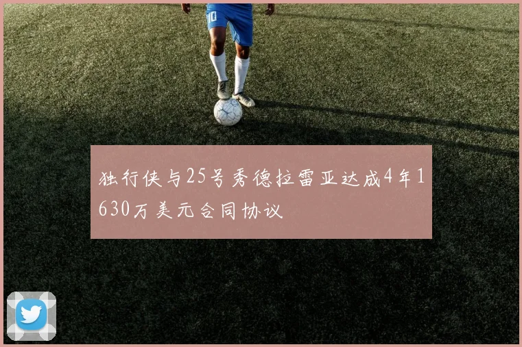 独行侠与25号秀德拉雷亚达成4年1630万美元合同协议