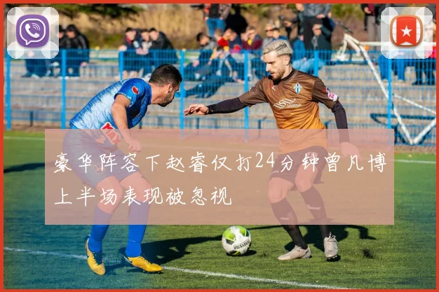 豪华阵容下赵睿仅打24分钟曾凡博上半场表现被忽视