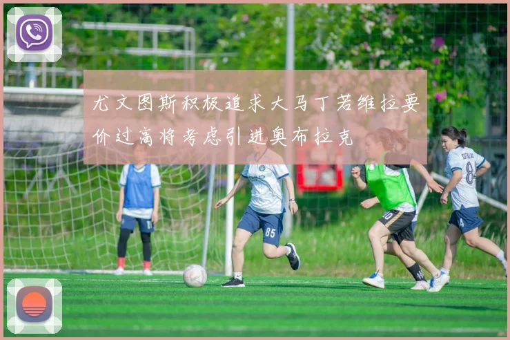尤文图斯积极追求大马丁若维拉要价过高将考虑引进奥布拉克
