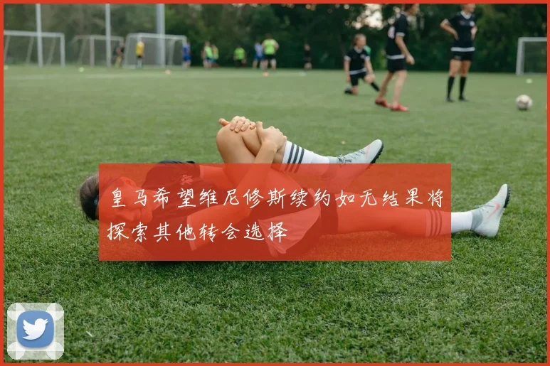 皇马希望维尼修斯续约如无结果将探索其他转会选择
