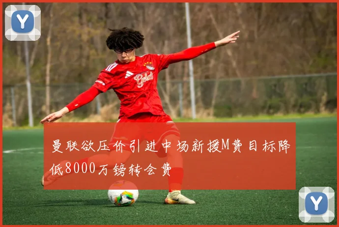 曼联欲压价引进中场新援M费目标降低8000万镑转会费