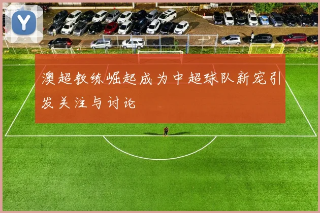 澳超教练崛起成为中超球队新宠引发关注与讨论