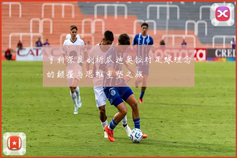 亨利深度剖析瓜迪奥拉对足球理念的颠覆与思维重塑之旅