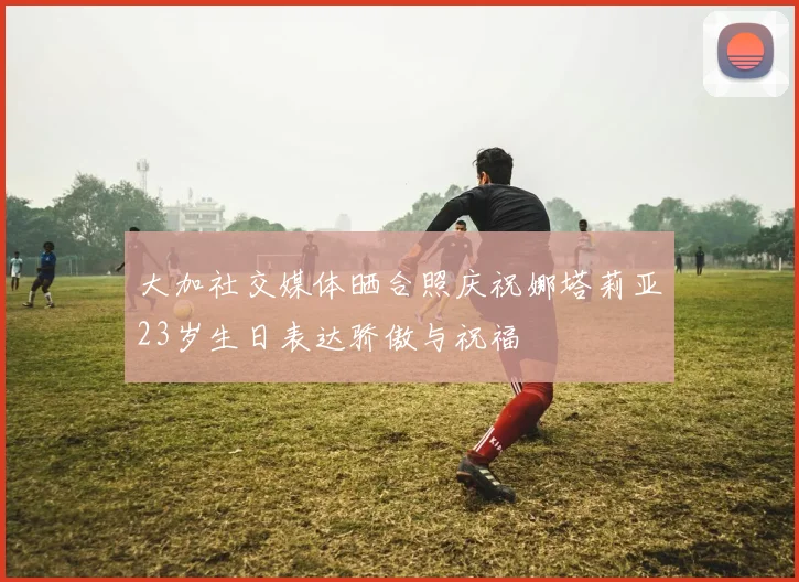 大加社交媒体晒合照庆祝娜塔莉亚23岁生日表达骄傲与祝福